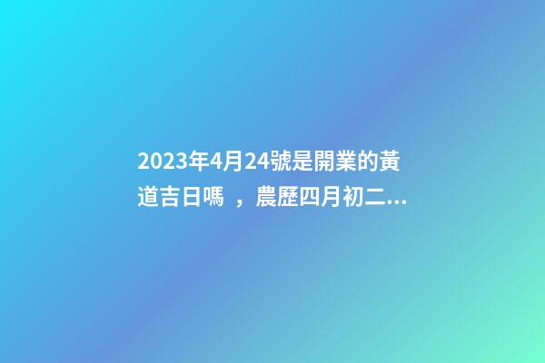2023年4月24號是開業的黃道吉日嗎，農歷四月初二日子怎么樣